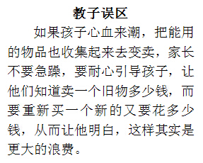 文本框: 教子误区如果孩子心血来潮，把能用的物品也收集起来去变卖，家长不要急躁，要耐心引导孩子，让他们知道卖一个旧物多少钱，而要重新买一个新的又要花多少钱，从而让他明白，这样其实是更大的浪费。