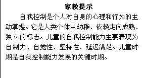 文本框: 家教提示自我控制是个人对自身的心理和行为的主动掌握。它是人类个体从幼稚、依赖走向成熟、独立的标志。儿童的自我控制能力主要表现为自制力、自觉性、坚持性、延迟满足。儿童时期是自我控制能力发展的关键时期。